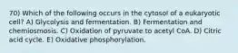 70) Which of the following occurs in the cytosol of a eukaryotic cell? A) Glycolysis and fermentation. B) Fermentation and chemiosmosis. C) Oxidation of pyruvate to acetyl CoA. D) Citric acid cycle. E) Oxidative phosphorylation.