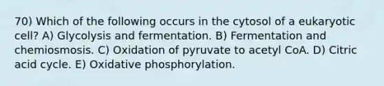 70) Which of the following occurs in the cytosol of a eukaryotic cell? A) Glycolysis and fermentation. B) Fermentation and chemiosmosis. C) Oxidation of pyruvate to acetyl CoA. D) Citric acid cycle. E) Oxidative phosphorylation.