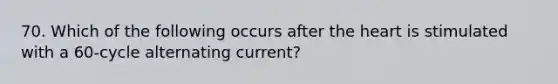 70. Which of the following occurs after the heart is stimulated with a 60-cycle alternating current?