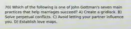 70) Which of the following is one of John Gottman's seven main practices that help marriages succeed? A) Create a gridlock. B) Solve perpetual conflicts. C) Avoid letting your partner influence you. D) Establish love maps.