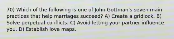 70) Which of the following is one of John Gottman's seven main practices that help marriages succeed? A) Create a gridlock. B) Solve perpetual conflicts. C) Avoid letting your partner influence you. D) Establish love maps.