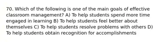 70. Which of the following is one of the main goals of effective classroom management? A) To help students spend more time engaged in learning B) To help students feel better about themselves C) To help students resolve problems with others D) To help students obtain recognition for accomplishments