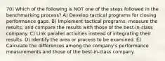 70) Which of the following is NOT one of the steps followed in the benchmarking process? A) Develop tactical programs for closing performance gaps. B) Implement tactical programs; measure the results; and compare the results with those of the best-in-class company. C) Link parallel activities instead of integrating their results. D) Identify the area or process to be examined. E) Calculate the differences among the company's performance measurements and those of the best-in-class company.