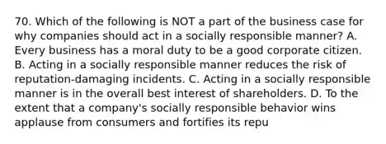 70. Which of the following is NOT a part of the business case for why companies should act in a socially responsible manner? A. Every business has a moral duty to be a good corporate citizen. B. Acting in a socially responsible manner reduces the risk of reputation-damaging incidents. C. Acting in a socially responsible manner is in the overall best interest of shareholders. D. To the extent that a company's socially responsible behavior wins applause from consumers and fortifies its repu