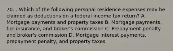 70. . Which of the following personal residence expenses may be claimed as deductions on a federal income tax return? A. Mortgage payments and property taxes B. Mortgage payments, fire insurance, and broker's commission C. Prepayment penalty and broker's commission D. Mortgage interest payments, prepayment penalty, and property taxes