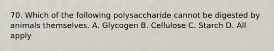 70. Which of the following polysaccharide cannot be digested by animals themselves. A. Glycogen B. Cellulose C. Starch D. All apply