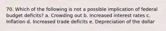 70. Which of the following is not a possible implication of federal budget deficits? a. Crowding out b. Increased interest rates c. Inflation d. Increased trade deficits e. Depreciation of the dollar