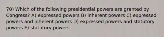 70) Which of the following presidential powers are granted by Congress? A) expressed powers B) inherent powers C) expressed powers and inherent powers D) expressed powers and statutory powers E) statutory powers