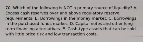 70. Which of the following is NOT a primary source of liquidity? A. Excess cash reserves over and above regulatory reserve requirements. B. Borrowings in the money market. C. Borrowings in the purchased funds market. D. Capital notes and other long-term financing alternatives. E. Cash-type assets that can be sold with little price risk and low transaction costs.