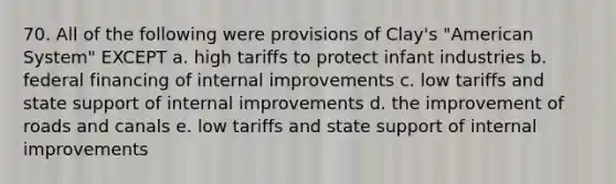 70. All of the following were provisions of Clay's "American System" EXCEPT a. high tariffs to protect infant industries b. federal financing of internal improvements c. low tariffs and state support of internal improvements d. the improvement of roads and canals e. low tariffs and state support of internal improvements