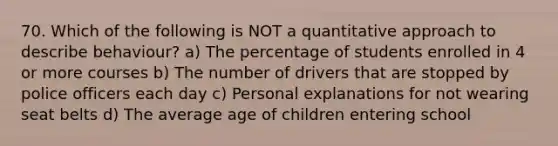 70. Which of the following is NOT a quantitative approach to describe behaviour? a) The percentage of students enrolled in 4 or more courses b) The number of drivers that are stopped by police officers each day c) Personal explanations for not wearing seat belts d) The average age of children entering school