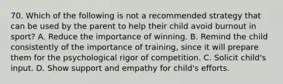 70. Which of the following is not a recommended strategy that can be used by the parent to help their child avoid burnout in sport? A. Reduce the importance of winning. B. Remind the child consistently of the importance of training, since it will prepare them for the psychological rigor of competition. C. Solicit child's input. D. Show support and empathy for child's efforts.