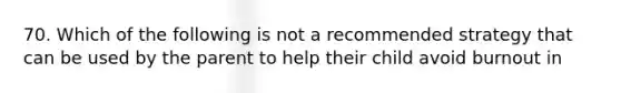 70. Which of the following is not a recommended strategy that can be used by the parent to help their child avoid burnout in