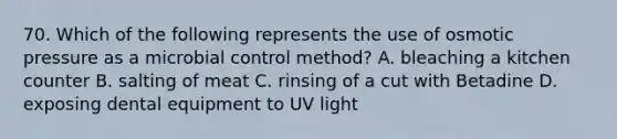 70. Which of the following represents the use of osmotic pressure as a microbial control method? A. bleaching a kitchen counter B. salting of meat C. rinsing of a cut with Betadine D. exposing dental equipment to UV light