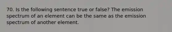 70. Is the following sentence true or false? The emission spectrum of an element can be the same as the emission spectrum of another element.