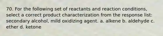 70. For the following set of reactants and reaction conditions, select a correct product characterization from the response list: secondary alcohol, mild oxidizing agent. a. alkene b. aldehyde c. ether d. ketone