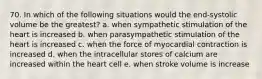 70. In which of the following situations would the end-systolic volume be the greatest? a. when sympathetic stimulation of the heart is increased b. when parasympathetic stimulation of the heart is increased c. when the force of myocardial contraction is increased d. when the intracellular stores of calcium are increased within the heart cell e. when stroke volume is increase