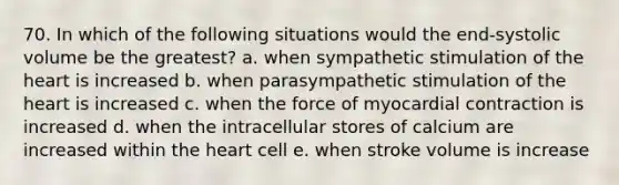 70. In which of the following situations would the end-systolic volume be the greatest? a. when sympathetic stimulation of the heart is increased b. when parasympathetic stimulation of the heart is increased c. when the force of myocardial contraction is increased d. when the intracellular stores of calcium are increased within the heart cell e. when stroke volume is increase