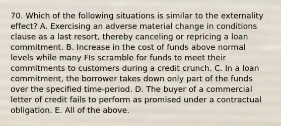 70. Which of the following situations is similar to the externality effect? A. Exercising an adverse material change in conditions clause as a last resort, thereby canceling or repricing a loan commitment. B. Increase in the cost of funds above normal levels while many FIs scramble for funds to meet their commitments to customers during a credit crunch. C. In a loan commitment, the borrower takes down only part of the funds over the specified time-period. D. The buyer of a commercial letter of credit fails to perform as promised under a contractual obligation. E. All of the above.