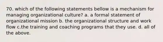 70. which of the following statements bellow is a mechanism for managing organizational culture? a. a formal statement of organizational mission b. the organizational structure and work flow c.the training and coaching programs that they use. d. all of the above.