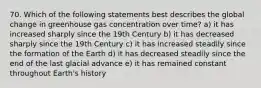 70. Which of the following statements best describes the global change in greenhouse gas concentration over time? a) it has increased sharply since the 19th Century b) it has decreased sharply since the 19th Century c) it has increased steadily since the formation of the Earth d) it has decreased steadily since the end of the last glacial advance e) it has remained constant throughout Earth's history