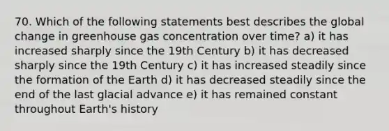 70. Which of the following statements best describes the global change in greenhouse gas concentration over time? a) it has increased sharply since the 19th Century b) it has decreased sharply since the 19th Century c) it has increased steadily since the formation of the Earth d) it has decreased steadily since the end of the last glacial advance e) it has remained constant throughout Earth's history