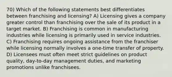 70) Which of the following statements best differentiates between franchising and licensing? A) Licensing gives a company greater control than franchising over the sale of its product in a target market. B) Franchising is common in manufacturing industries while licensing is primarily used in service industries. C) Franchising requires ongoing assistance from the franchiser while licensing normally involves a one-time transfer of property. D) Licensees must often meet strict guidelines on product quality, day-to-day management duties, and marketing promotions unlike franchisees.