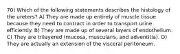 70) Which of the following statements describes the histology of the ureters? A) They are made up entirely of muscle tissue because they need to contract in order to transport urine efficiently. B) They are made up of several layers of endothelium. C) They are trilayered (mucosa, muscularis, and adventitia). D) They are actually an extension of the visceral peritoneum.