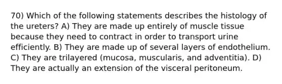 70) Which of the following statements describes the histology of the ureters? A) They are made up entirely of muscle tissue because they need to contract in order to transport urine efficiently. B) They are made up of several layers of endothelium. C) They are trilayered (mucosa, muscularis, and adventitia). D) They are actually an extension of the visceral peritoneum.