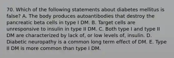 70. Which of the following statements about diabetes mellitus is false? A. The body produces autoantibodies that destroy the pancreatic beta cells in type I DM. B. Target cells are unresponsive to insulin in type II DM. C. Both type I and type II DM are characterized by lack of, or low levels of, insulin. D. Diabetic neuropathy is a common long term effect of DM. E. Type II DM is more common than type I DM.