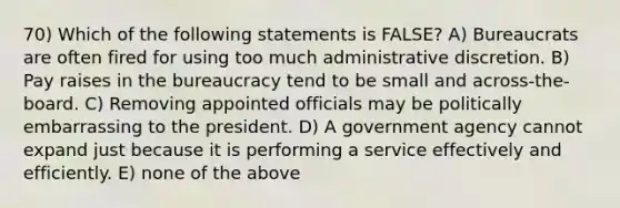 70) Which of the following statements is FALSE? A) Bureaucrats are often fired for using too much administrative discretion. B) Pay raises in the bureaucracy tend to be small and across-the-board. C) Removing appointed officials may be politically embarrassing to the president. D) A government agency cannot expand just because it is performing a service effectively and efficiently. E) none of the above