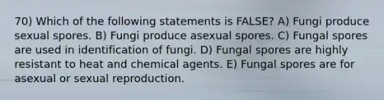 70) Which of the following statements is FALSE? A) Fungi produce sexual spores. B) Fungi produce asexual spores. C) Fungal spores are used in identification of fungi. D) Fungal spores are highly resistant to heat and chemical agents. E) Fungal spores are for asexual or sexual reproduction.