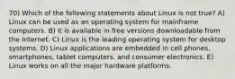 70) Which of the following statements about Linux is not true? A) Linux can be used as an operating system for mainframe computers. B) It is available in free versions downloadable from the Internet. C) Linux is the leading operating system for desktop systems. D) Linux applications are embedded in cell phones, smartphones, tablet computers. and consumer electronics. E) Linux works on all the major hardware platforms.