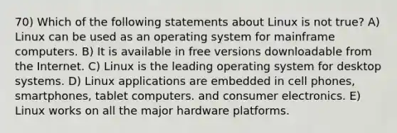 70) Which of the following statements about Linux is not true? A) Linux can be used as an operating system for mainframe computers. B) It is available in free versions downloadable from the Internet. C) Linux is the leading operating system for desktop systems. D) Linux applications are embedded in cell phones, smartphones, tablet computers. and consumer electronics. E) Linux works on all the major hardware platforms.