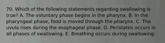 70. Which of the following statements regarding swallowing is true? A. The voluntary phase begins in <a href='https://www.questionai.com/knowledge/ktW97n6hGJ-the-pharynx' class='anchor-knowledge'>the pharynx</a>. B. In the pharyngeal phase, food is moved through the pharynx. C. The uvula rises during the esophageal phase. D. Peristalsis occurs in all phases of swallowing. E. Breathing occurs during swallowing.