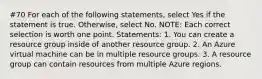 #70 For each of the following statements, select Yes if the statement is true. Otherwise, select No. NOTE: Each correct selection is worth one point. Statements: 1. You can create a resource group inside of another resource group. 2. An Azure virtual machine can be in multiple resource groups. 3. A resource group can contain resources from multiple Azure regions.