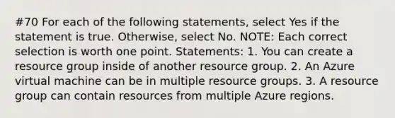 #70 For each of the following statements, select Yes if the statement is true. Otherwise, select No. NOTE: Each correct selection is worth one point. Statements: 1. You can create a resource group inside of another resource group. 2. An Azure virtual machine can be in multiple resource groups. 3. A resource group can contain resources from multiple Azure regions.