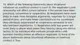 70. Which of the following statements about situational influences on unethical conduct is true? A) The negotiator's past relationship will affect current behavior if the parties have been previously competitive or cooperative. B) Negotiators were more likely to make more deceptive arguments, negotiate for a longer period of time, and make fewer concessions to the counterpart they previously experienced as cooperative compared to one who had been exploitative. C) Negotiators with less power are more likely to abuse what power they have by using less ethical tactics. D) An individual who confuses private ethics with business morality makes an effective negotiator. E) None of the above statements about situational influences on unethical conduct is True.