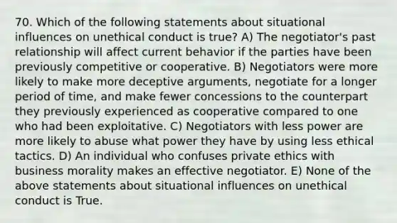 70. Which of the following statements about situational influences on unethical conduct is true? A) The negotiator's past relationship will affect current behavior if the parties have been previously competitive or cooperative. B) Negotiators were more likely to make more deceptive arguments, negotiate for a longer period of time, and make fewer concessions to the counterpart they previously experienced as cooperative compared to one who had been exploitative. C) Negotiators with less power are more likely to abuse what power they have by using less ethical tactics. D) An individual who confuses private ethics with business morality makes an effective negotiator. E) None of the above statements about situational influences on unethical conduct is True.