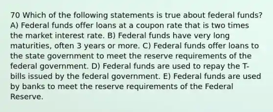 70 Which of the following statements is true about federal funds? A) Federal funds offer loans at a coupon rate that is two times the market interest rate. B) Federal funds have very long maturities, often 3 years or more. C) Federal funds offer loans to the state government to meet the reserve requirements of the federal government. D) Federal funds are used to repay the T-bills issued by the federal government. E) Federal funds are used by banks to meet the reserve requirements of the Federal Reserve.