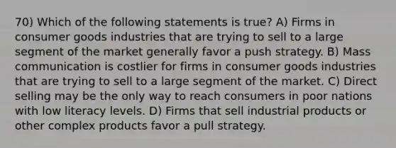 70) Which of the following statements is true? A) Firms in consumer goods industries that are trying to sell to a large segment of the market generally favor a push strategy. B) Mass communication is costlier for firms in consumer goods industries that are trying to sell to a large segment of the market. C) Direct selling may be the only way to reach consumers in poor nations with low literacy levels. D) Firms that sell industrial products or other complex products favor a pull strategy.