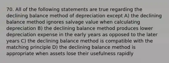 70. All of the following statements are true regarding the declining balance method of depreciation except A) the declining balance method ignores salvage value when calculating depreciation B) the declining balance method produces lower depreciation expense in the early years as opposed to the later years C) the declining balance method is compatible with the matching principle D) the declining balance method is appropriate when assets lose their usefulness rapidly