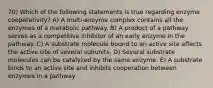 70) Which of the following statements is true regarding enzyme cooperativity? A) A multi-enzyme complex contains all the enzymes of a metabolic pathway. B) A product of a pathway serves as a competitive inhibitor of an early enzyme in the pathway. C) A substrate molecule bound to an active site affects the active site of several subunits. D) Several substrate molecules can be catalyzed by the same enzyme. E) A substrate binds to an active site and inhibits cooperation between enzymes in a pathway