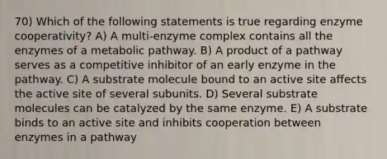 70) Which of the following statements is true regarding enzyme cooperativity? A) A multi-enzyme complex contains all the enzymes of a metabolic pathway. B) A product of a pathway serves as a competitive inhibitor of an early enzyme in the pathway. C) A substrate molecule bound to an active site affects the active site of several subunits. D) Several substrate molecules can be catalyzed by the same enzyme. E) A substrate binds to an active site and inhibits cooperation between enzymes in a pathway