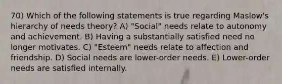 70) Which of the following statements is true regarding Maslow's hierarchy of needs theory? A) "Social" needs relate to autonomy and achievement. B) Having a substantially satisfied need no longer motivates. C) "Esteem" needs relate to affection and friendship. D) Social needs are lower-order needs. E) Lower-order needs are satisfied internally.