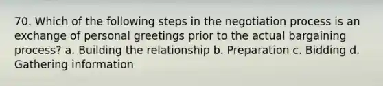 70. Which of the following steps in the negotiation process is an exchange of personal greetings prior to the actual bargaining process? a. Building the relationship b. Preparation c. Bidding d. Gathering information