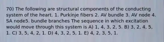 70) The following are structural components of the conducting system of the heart. 1. Purkinje fibers 2. AV bundle 3. AV node 4. SA node5. bundle branches The sequence in which excitation would move through this system is A) 1, 4, 3, 2, 5. B) 3, 2, 4, 5, 1. C) 3, 5, 4, 2, 1. D) 4, 3, 2, 5, 1. E) 4, 2, 3, 5, 1.