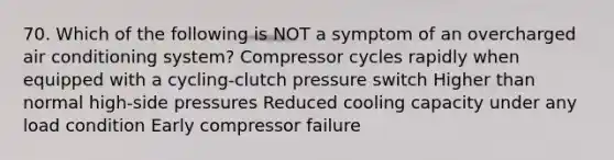 70. Which of the following is NOT a symptom of an overcharged air conditioning system? Compressor cycles rapidly when equipped with a cycling-clutch pressure switch Higher than normal high-side pressures Reduced cooling capacity under any load condition Early compressor failure