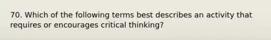 70. Which of the following terms best describes an activity that requires or encourages critical thinking?