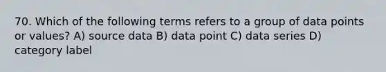 70. Which of the following terms refers to a group of data points or values? A) source data B) data point C) data series D) category label